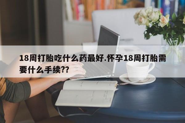 药流药微信18周打胎吃什么药最好.怀孕18周打胎需要什么手续?？