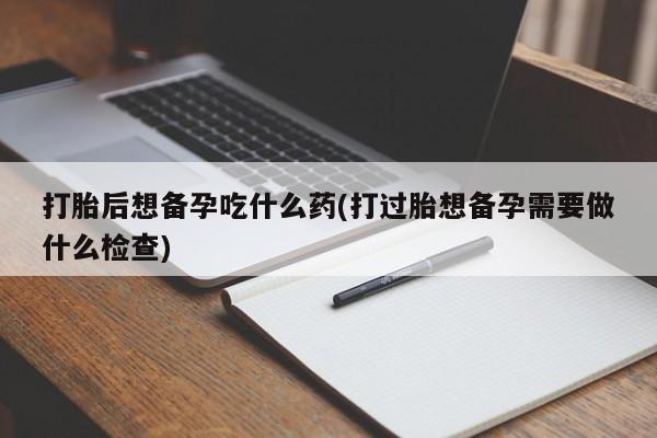 药流药微信打胎后想备孕吃什么药(打过胎想备孕需要做什么检查)