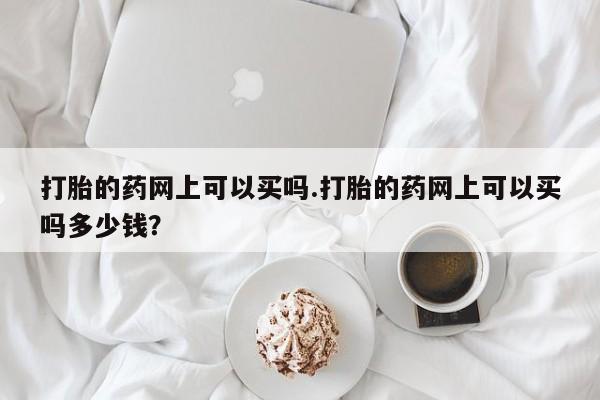 药流药微信打胎的药网上可以买吗.打胎的药网上可以买吗多少钱？