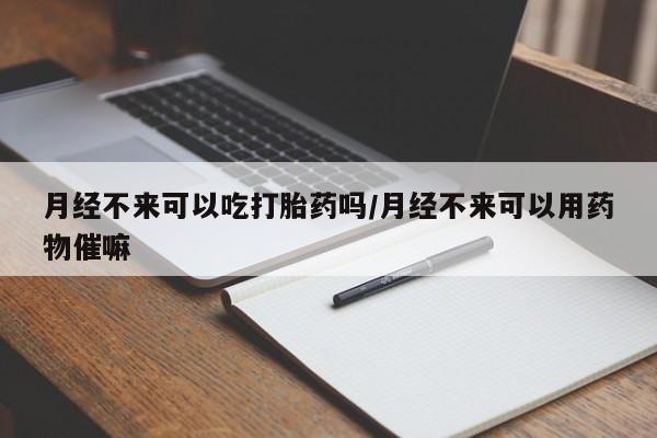 药流药微信月经不来可以吃打胎药吗/月经不来可以用药物催嘛