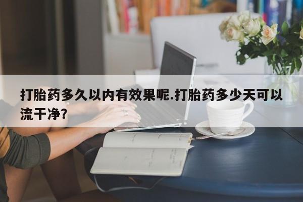药流药微信打胎药多久以内有效果呢.打胎药多少天可以流干净？