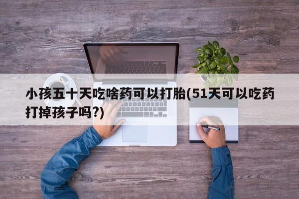 药流药微信小孩五十天吃啥药可以打胎(51天可以吃药打掉孩子吗?)