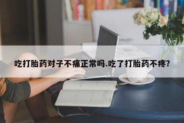 药流药微信吃打胎药对子不痛正常吗.吃了打胎药不疼?