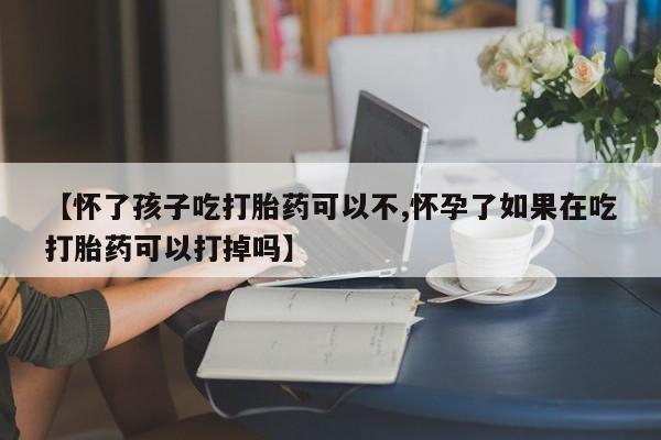 药流药微信【怀了孩子吃打胎药可以不,怀孕了如果在吃打胎药可以打掉吗】