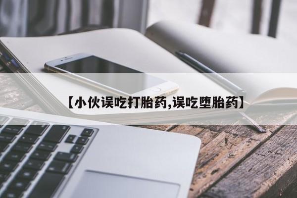 药流药微信【小伙误吃打胎药,误吃堕胎药】