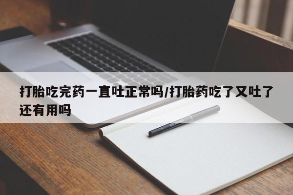 药流药微信打胎吃完药一直吐正常吗/打胎药吃了又吐了还有用吗