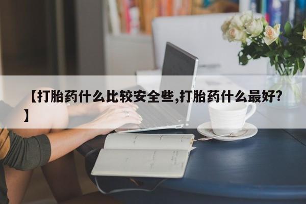 药流药微信【打胎药什么比较安全些,打胎药什么最好?】