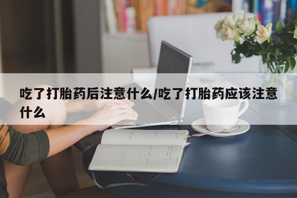药流药微信吃了打胎药后注意什么/吃了打胎药应该注意什么