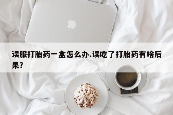 药流药微信误服打胎药一盒怎么办.误吃了打胎药有啥后果？