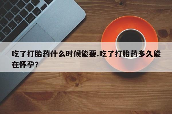 药流药微信吃了打胎药什么时候能要.吃了打胎药多久能在怀孕?