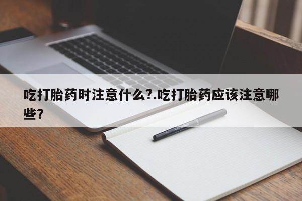 药流药微信吃打胎药时注意什么?.吃打胎药应该注意哪些？