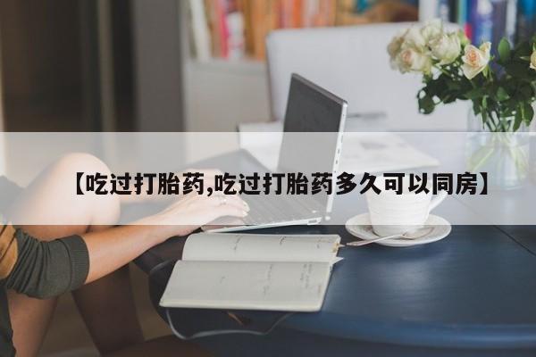 药流药微信【吃过打胎药,吃过打胎药多久可以同房】