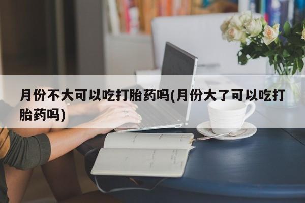 药流药微信月份不大可以吃打胎药吗(月份大了可以吃打胎药吗)