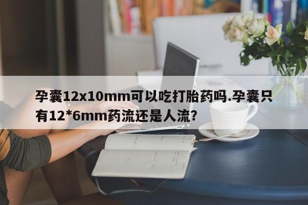 药流药微信孕囊12x10mm可以吃打胎药吗.孕囊只有12*6mm药流还是人流？