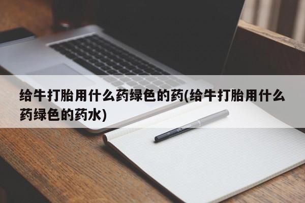 药流药微信给牛打胎用什么药绿色的药(给牛打胎用什么药绿色的药水)