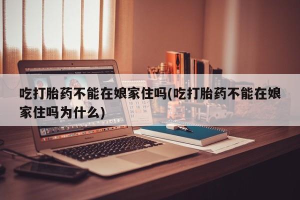 药流药微信吃打胎药不能在娘家住吗(吃打胎药不能在娘家住吗为什么)