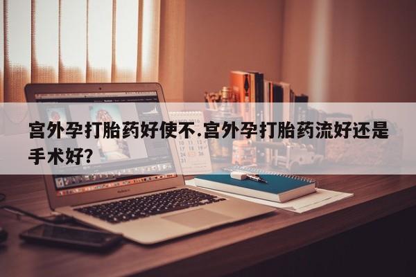 药流药微信宫外孕打胎药好使不.宫外孕打胎药流好还是手术好？